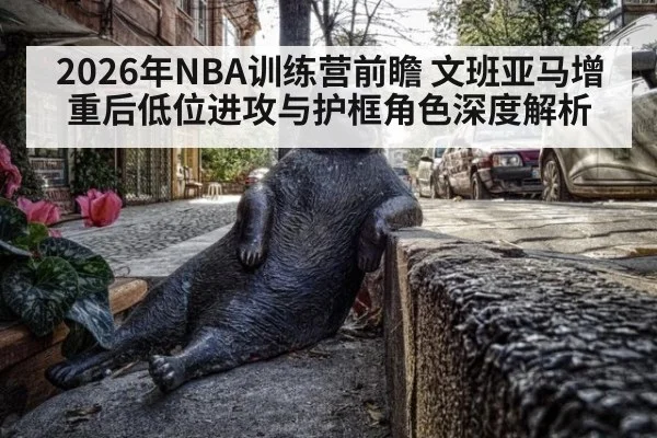 2026年NBA训练营前瞻 文班亚马增重后低位进攻与护框角色深度解析 | nine game