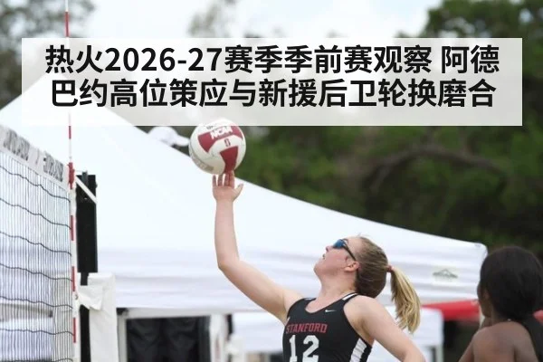 热火2026-27赛季季前赛观察 阿德巴约高位策应与新援后卫轮换磨合 | nine game